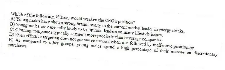 Which of the following, if True, would weaken the CEO's position?
A) Young males have shown strong brand loyalty to the current market leader in energy drinks.
B) Young males are especially likely to be opinion leaders on many lifestyle issues.
C) Clothing companies typically segment more precisely than beverage companies.
D) Even effective targeting does not guarantee success when it is followed by ineffective positioning.
E) As compared to other groups, young males spend a high percentage of their income on discretionary purchases.