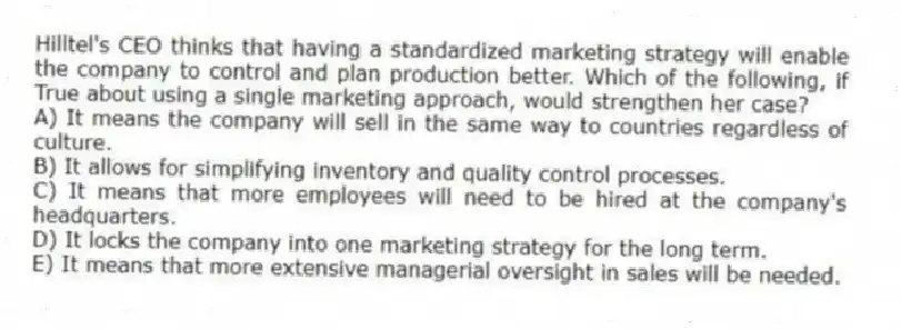 Hilltel's CEO thinks that having a standardized marketing strategy will enable the company to control and plan production better. Which of the following, if True about using a single marketing approach, would strengthen her case?
A) It means the company will sell in the same way to countries regardless of culture.
B) It allows for simplifying inventory and quality control processes.
C) It means that more employees will need to be hired at the company's headquarters.
D) It locks the company into one marketing strategy for the long term.
E) It means that more extensive managerial oversight in sales will be needed.