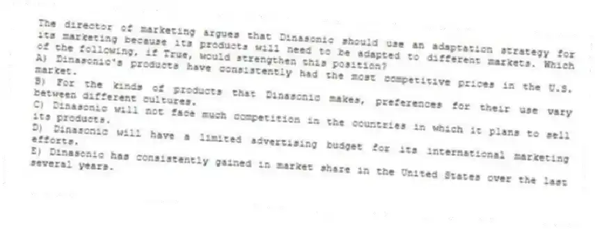 The director of marketing argues that Dinasonic should use an adaptation strategy for its marketing because its products will need to be adapted to different markets. Which of the following, if True, would strengthen this position?
A) Dinasonic's products have consistently had the most competitive prices in the U.S. market.
B) For the kinds of products that Dinasonic makes, preferences for their use vary between different cultures.
C) Dinasonic will not face much competition in the countries in which it plans to sell its products.
D) Dinasonic will have a limited advertising budget for its international marketing efforts.
E) Dinasonic has consistently gained in market share in the United States over the last several years.