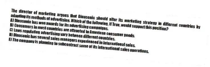 The director of marketing argues that Dinasonic should alter its marketing strategy in different countries by adapting its methods of advertising. Which of the following, if True, would support this position?
A) Dinasonic has won awards for its advertising campaigns.
B) Consumers in most countries are attracted to American consumer goods.
C) Laws regulating advertising vary between different countries.
D) Dinasonic has several sales managers experienced in international sales.
E) The company is planning to subcontract some of its international sales operations.