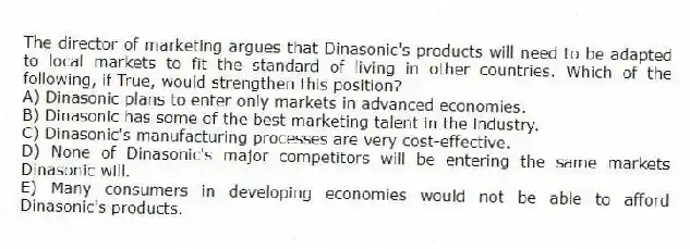 The director of marketing argues that Dinasonic's products will need to be adapted to local markets to fit the standard of living in other countries. Which of the following, if True, would strengthen this position?
A) Dinasonic plans to enter only markets in advanced economies.
B) Dinasonic has some of the best marketing talent in the industry.
C) Dinasonic's manufacturing processes are very cost-effective.
D) None of Dinasonic's major competitors will be entering the same markets Dinasonic will.
E) Many consumers in developing economies would not be able to afford Dinasonic's products.