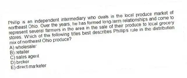 Phillip is an independent intermediary who deals in the local produce market of northeast Ohio. Over the years, he has formed long-term relationships and come to represent several farmers in the area in the sale of their produce to local grocery stores. Which of the following titles best describes Phillip's role in the distribution mix of northeast Ohio produce?
A) wholesaler
B) retailer
C) sales agent
D) broker
E) direct marketer
