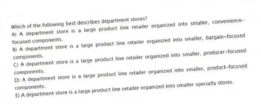 Which of the following best describes department stores?
A) A department store is a large product line retailer organized into smaller, convenience-focused components.
B) A department store is a large product line retailer organized into smaller, bargain-focused components.
C) A department store is a large product line retailer organized into smaller, producer-focused components.
D) A department store is a large product line retailer organized into smaller, product-focused components.
E) A department store is a large product line retailer organized into smaller specialty stores.