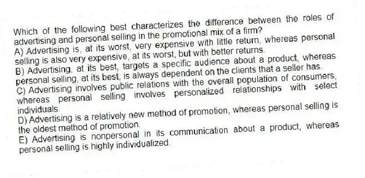 Which of the following best characterizes the difference between the roles of advertising and personal selling in the promotional mix of a firm?
A) Advertising is, at its worst, very expensive with little return, whereas personal selling is also very expensive, at its worst, but with better returns.
B) Advertising, at its best, targets a specific audience about a product, whereas personal selling, at its best, is always dependent on the clients that a seller has.
C) Advertising involves public relations with the overall population of consumers, whereas personal selling involves personalized relationships with select individuals.
D) Advertising is a relatively new method of promotion, whereas personal selling is the oldest method of promotion.
E) Advertising is nonpersonal in its communication about a product, whereas personal selling is highly individualized.