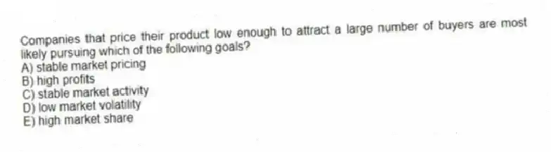 Companies that price their product low enough to attract a large number of buyers are most likely pursuing which of the following goals?
A) stable market pricing
B) high profits
C) stable market activity
D) low market volatility
E) high market share