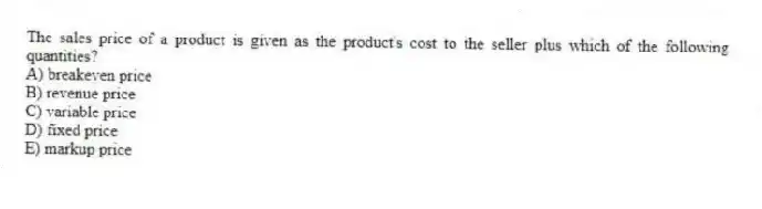 The sales price of a product is given as the product's cost to the seller plus which of the following quantities?
A) breakeven price
B) revenue price
C) variable price
D) fixed price
E) markup price