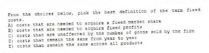 From the choices below, pick the best definition of the term fixed costs.
A) costs that are needed to acquire a fixed market share
B) costs that are needed to acquire fixed profits
C) costs that are unaffected by the number of goods sold by the firm
D) costs that remain the same from year to year
E) costs that remain the same across all products