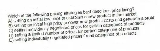 Which of the following pricing strategies best describes price lining?
A) setting an initial low price to establish a new product in the market
B) setting an initial high price to cover new product costs and generate a profit
C) setting individually negotiated prices for certain categories of products
D) setting a limited number of prices for certain categories of products
E) setting individually negotiated prices for all categories of products