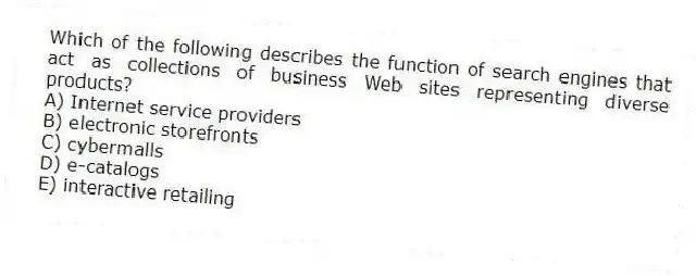 Which of the following describes the function of search engines that act as collections of business Web sites representing diverse products?
A) Internet service providers
B) electronic storefronts
C) cybermalls
D) e-catalogs
E) interactive retailing