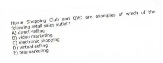 Home Shopping Club and QVC are examples of which of the following retail sales outlet?
A) direct selling
B) video marketing
C) electronic shopping
D) virtual selling
E) telemarketing
