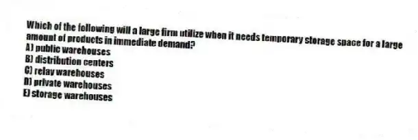 Which of the following will a large firm utilize when it needs temporary storage space for a large amount of products in immediate demand?
A) public warehouses
B) distribution centers
C) relay warehouses
D) private warehouses
E) storage warehouses