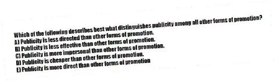 Which of the following describes best what distinguishes publicity among all other forms of promotion?
A) Publicity is less directed than other forms of promotion.
B) Publicity is less effective than other forms of promotion.
C) Publicity is more impersonal than other forms of promotion.
D) Publicity is cheaper than other forms of promotion.
E) Publicity is more direct than other forms of promotion