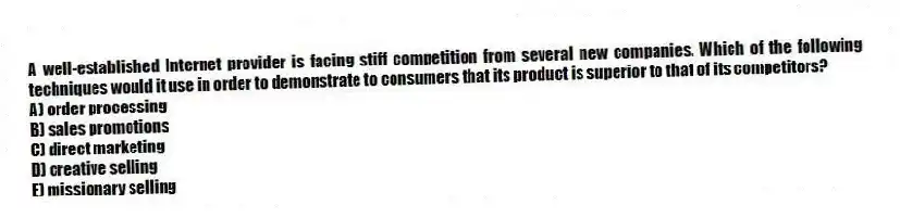 A well-established Internet provider is facing stiff competition from several new companies. Which of the following techniques would it use in order to demonstrate to consumers that its product is superior to that of its competitors?
A) order processing
B) sales promotions
C) direct marketing
D) creative selling
E) missionary selling