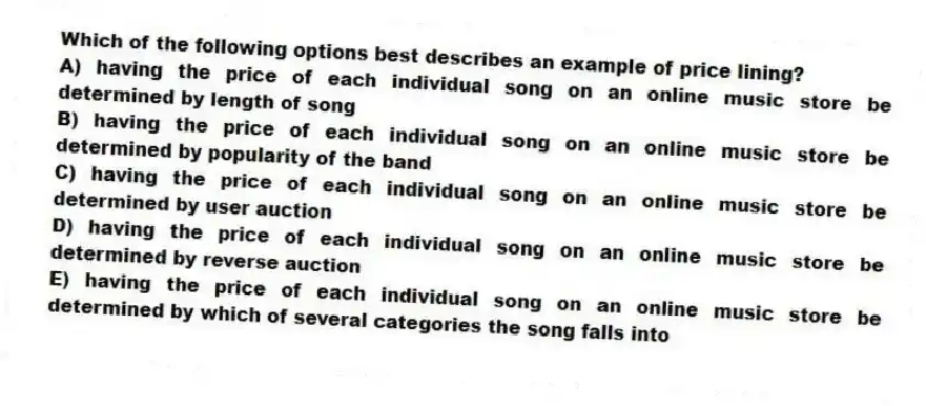 Which of the following options best describes an example of price lining?
A) having the price of each individual song on an online music store be determined by length of song
B) having the price of each individual song on an online music store be determined by popularity of the band
C) having the price of each individual song on an online music store be determined by user auction
D) having the price of each individual song on an online music store be determined by reverse auction
E) having the price of each individual song on an online music store be determined by which of several categories the song falls into