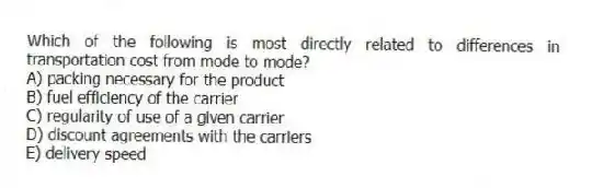 Which of the following is most directly related to differences in transportation cost from mode to mode?
A) packing necessary for the product
B) fuel efficiency of the carrier
C) regularity of use of a given carrier
D) discount agreements with the carriers
E) delivery speed