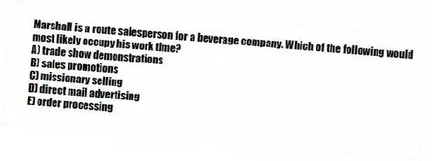 Marshall is a route salesperson for a beverage company. Which of the following would most likely occupy his work time?
A) trade show demonstrations
B) sales promotions
C) missionary selling
D) direct mail advertising
E) order processing