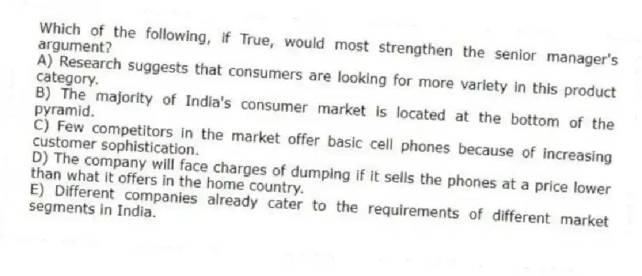 Which of the following, if True, would most strengthen the senior manager's argument?
A) Research suggests that consumers are looking for more variety in this product category.
B) The majority of India's consumer market is located at the bottom of the pyramid.
C) Few competitors in the market offer basic cell phones because of increasing customer sophistication.
D) The company will face charges of dumping if it sells the phones at a price lower than what it offers in the home country.
E) Different companies already cater to the requirements of different market segments in India.