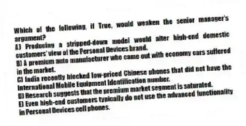 Which of the following, if True, would weaken the senior manager's argument?
A) Producing a stripped-down model would alter high-end domestic customers' view of the Personal Devices brand.
B) A premium auto manufacturer who came out with economy cars suffered in the market.
C) India recently blocked low-priced Chinese phones that did not have the International Mobile Equipment Identification number.
D) Research suggests that the premium market segment is saturated.
E) Even high-end customers typically do not use the advanced functionality in Personal Devices cell phones.