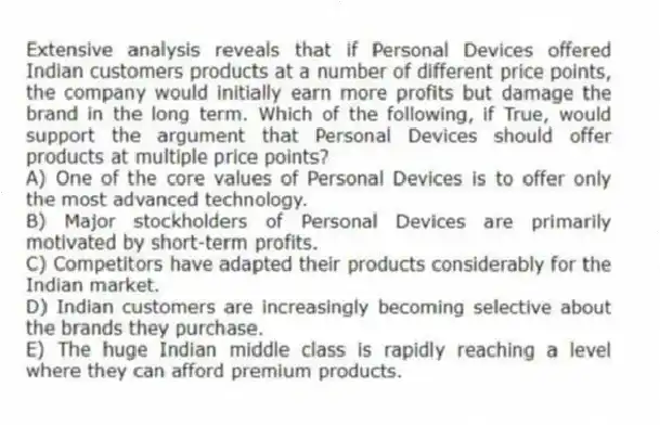 Extensive analysis reveals that if Personal Devices offered Indian customers products at a number of different price points, the company would initially earn more profits but damage the brand in the long term. Which of the following, if True, would support the argument that Personal Devices should offer products at multiple price points?
A) One of the core values of Personal Devices is to offer only the most advanced technology.
B) Major stockholders of Personal Devices are primarily motivated by short-term profits.
C) Competitors have adapted their products considerably for the Indian market.
D) Indian customers are increasingly becoming selective about the brands they purchase.
E) The huge Indian middle class is rapidly reaching a level where they can afford premium products.