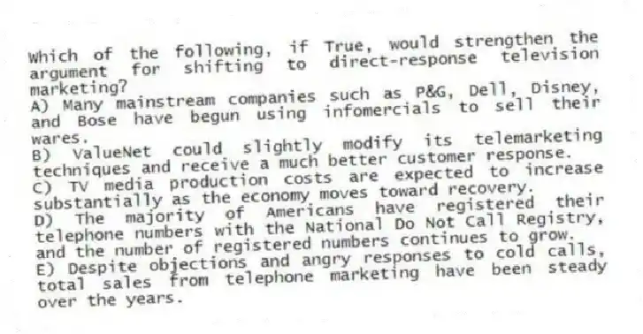 Which of the following, if True, would strengthen the argument for shifting to direct-response television marketing?
A) Many mainstream companies such as P&G, Dell, Disney, and Bose have begun using infomercials to sell their wares.
B) ValueNet could slightly modify its telemarketing techniques and receive a much better customer response.
C) TV media production costs are expected to increase substantially as the economy moves toward recovery.
D) The majority of Americans have registered their telephone numbers with the National Do Not Call Registry, and the number of registered numbers continues to grow.
E) Despite objections and angry responses to cold calls, total sales from telephone marketing have been steady over the years.