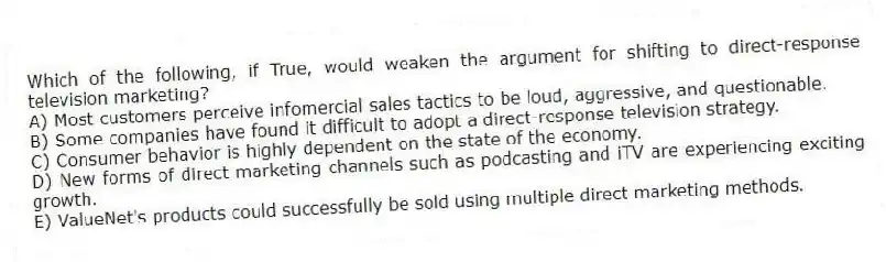 Which of the following, if True, would weaken the argument for shifting to direct-response television marketing?
A) Most customers perceive infomercial sales tactics to be loud, aggressive, and questionable.
B) Some companies have found it difficult to adopt a direct-response television strategy.
C) Consumer behavior is highly dependent on the state of the economy.
D) New forms of direct marketing channels such as podcasting and iTV are experiencing exciting growth.
E) ValueNet's products could successfully be sold using multiple direct marketing methods.