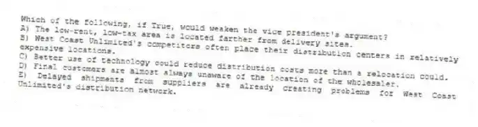 Which of the following, if True, would weaken the vice president's argument?
A) The low-rent, low-tax area is located farther from delivery sites.
B) West Coast Unlimited's competitors often place their distribution centers in relatively expensive locations.
C) Better use of technology could reduce distribution costs more than a relocation could.
D) Final customers are almost always unaware of the location of the wholesaler.
E) Delayed shipments from suppliers are already creating problems for West Coast Unlimited's distribution network.