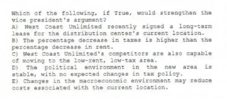 Which of the following, if True, would strengthen the vice president's argument?
A) West Coast Unlimited recently signed a long-term lease for the distribution center's current location.
B) The percentage decrease in taxes is higher than the percentage decrease in rent.
C) West Coast Unlimited's competitors are also capable of moving to the low-rent, low-tax area.
D) The political environment in the new area is stable, with no expected changes in tax policy.
E) Changes in the macroeconomic environment may reduce costs associated with the current location.