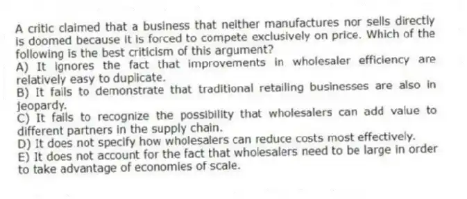 A critic claimed that a business that neither manufactures nor sells directly is doomed because it is forced to compete exclusively on price. Which of the following is the best criticism of this argument?
A) It ignores the fact that improvements in wholesaler efficiency are relatively easy to duplicate.
B) It fails to demonstrate that traditional retailing businesses are also in jeopardy.
C) It fails to recognize the possibility that wholesalers can add value to different partners in the supply chain.
D) It does not specify how wholesalers can reduce costs most effectively.
E) It does not account for the fact that wholesalers need to be large in order to take advantage of economies of scale.