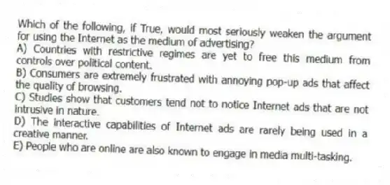 Which of the following, if True, would most seriously weaken the argument for using the Internet as the medium of advertising?
A) Countries with restrictive regimes are yet to free this medium from controls over political content.
B) Consumers are extremely frustrated with annoying pop-up ads that affect the quality of browsing.
C) Studies show that customers tend not to notice Internet ads that are not intrusive in nature.
D) The interactive capabilities of Internet ads are rarely being used in a creative manner.
E) People who are online are also known to engage in media multi-tasking.