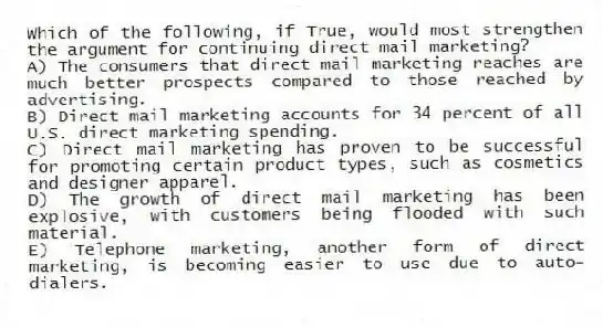 Which of the following, if True, would most strengthen the argument for continuing direct mail marketing?
A) The consumers that direct mail marketing reaches are much better prospects compared to those reached by advertising.
B) Direct mail marketing accounts for 34 percent of all U.S. direct marketing spending.
C) Direct mail marketing has proven to be successful for promoting certain product types, such as cosmetics and designer apparel.
D) The growth of direct mail marketing has been explosive, with customers being flooded with such material.
E) Telephone marketing, another form of direct marketing, is becoming easier to use due to auto-dialers.