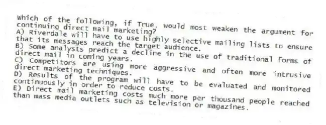 Which of the following, if True, would most weaken the argument for continuing direct mail marketing?
A) Riverdale will have to use highly selective mailing lists to ensure that its messages reach the target audience.
B) Some analysts predict a decline in the use of traditional forms of direct mail in coming years.
C) Competitors are using more aggressive and often more intrusive direct marketing techniques.
D) Results of the program will have to be evaluated and monitored continuously in order to reduce costs.
E) Direct mail marketing costs much more per thousand people reached than mass media outlets such as television or magazines.