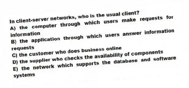 In client-server networks, who is the usual client?
A) the computer through which users make requests for information
B) the application through which users answer information requests
C) the customer who does business online
D) the supplier who checks the availability of components
E) the network which supports the database and software systems