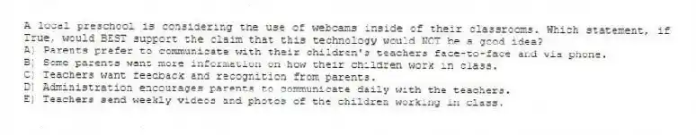A local preschool is considering the use of webcams inside of their classrooms. Which statement, if True, would BEST support the claim that this technology would NOT be a good idea?
A) Parents prefer to communicate with their children's teachers face-to-face and via phone.
B) Some parents want more information on how their children work in class.
C) Teachers want feedback and recognition from parents.
D) Administration encourages parents to communicate daily with the teachers.
E) Teachers send weekly videos and photos of the children working in class.