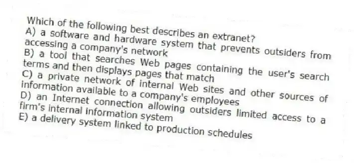 Which of the following best describes an extranet?
A) a software and hardware system that prevents outsiders from accessing a company's network
B) a tool that searches Web pages containing the user's search terms and then displays pages that match
C) a private network of internal Web sites and other sources of information available to a company's employees
D) an Internet connection allowing outsiders limited access to a firm's internal information system
E) a delivery system linked to production schedules