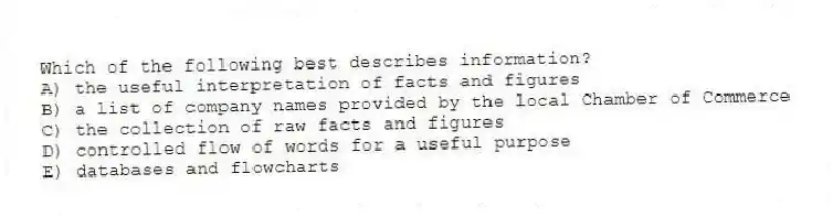 Which of the following best describes information?
A) the useful interpretation of facts and figures
B) a list of company names provided by the local Chamber of Commerce
C) the collection of raw facts and figures
D) controlled flow of words for a useful purpose
E) databases and flowcharts