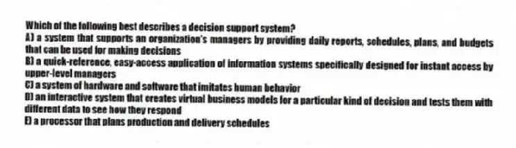Which of the following best describes a decision support system?
A) a system that supports an organization's managers by providing daily reports, schedules, plans, and budgets that can be used for making decisions
B) a quick-reference, easy-access application of information systems specifically designed for instant access by upper-level managers
C) a system of hardware and software that imitates human behavior
D) an interactive system that creates virtual business models for a particular kind of decision and tests them with different data to see how they respond
E) a processor that plans production and delivery schedules