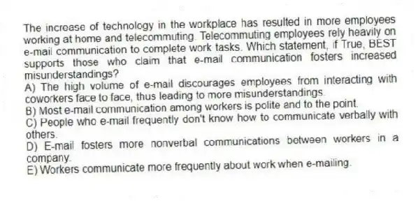 The increase of technology in the workplace has resulted in more employees working at home and telecommuting. Telecommuting employees rely heavily on e-mail communication to complete work tasks. Which statement, if True, BEST supports those who claim that e-mail communication fosters increased misunderstandings?
A) The high volume of e-mail discourages employees from interacting with coworkers face to face, thus leading to more misunderstandings.
B) Most e-mail communication among workers is polite and to the point.
C) People who e-mail frequently don't know how to communicate verbally with others.
D) E-mail fosters more nonverbal communications between workers in a company.
E) Workers communicate more frequently about work when e-mailing.