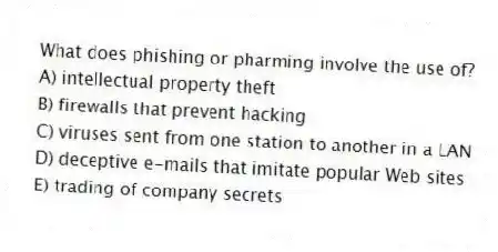 What does phishing or pharming involve the use of?
A) intellectual property theft
B) firewalls that prevent hacking
C) viruses sent from one station to another in a LAN
D) deceptive e-mails that imitate popular Web sites
E) trading of company secrets