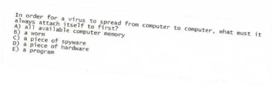 In order for a virus to spread from computer to computer, what must it always attach itself to first?
A) all available computer memory
B) a worm
C) a piece of spyware
D) a piece of hardware
E) a program