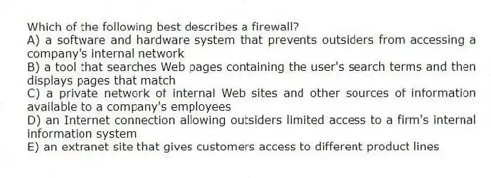 Which of the following best describes a firewall?
A) a software and hardware system that prevents outsiders from accessing a company's internal network
B) a tool that searches Web pages containing the user's search terms and then displays pages that match
C) a private network of internal Web sites and other sources of information available to a company's employees
D) an Internet connection allowing outsiders limited access to a firm's internal information system
E) an extranet site that gives customers access to different product lines