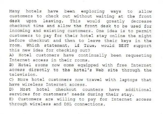 Many hotels have been exploring ways to allow customers to check out without waiting at the front desk upon leaving. This would greatly decrease checkout time and allow the front desk to be used for incoming and existing customers. One idea is to permit customers to pay for their hotel stay online the night before checkout and then to leave their keys in the room. Which statement, if True, would BEST support this new idea for checking out?
A) Hotel customers have continually been requesting Internet access in their rooms.
B) Hotel rooms now come equipped with free Internet access directly to the hotel's Web site through the television.
C) More hotel customers now travel with laptops that have wireless Internet access.
D) Most hotel checkout counters have additional services for customers' needs during their stay.
E) Customers are willing to pay for Internet access through wireless and DSL connections.