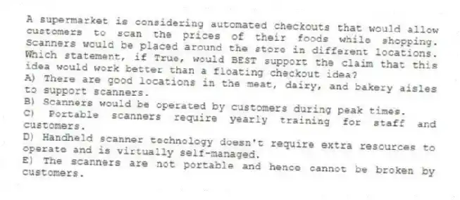 A supermarket is considering automated checkouts that would allow customers to scan the prices of their foods while shopping. Scanners would be placed around the store in different locations. Which statement, if True, would BEST support the claim that this idea would work better than a floating checkout idea?
A) There are good locations in the meat, dairy, and bakery aisles to support scanners.
B) Scanners would be operated by customers during peak times.
C) Portable scanners require yearly training for staff and customers.
D) Handheld scanner technology doesn't require extra resources to operate and is virtually self-managed.
E) The scanners are not portable and hence cannot be broken by customers.