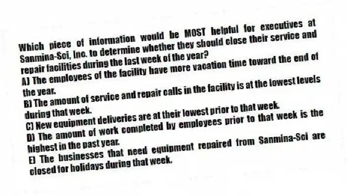 Which piece of information would be MOST helpful for executives at Sanmina-Sci, Inc. to determine whether they should close their service and repair facilities during the last week of the year?
A) The employees of the facility have more vacation time toward the end of the year.
B) The amount of service and repair calls in the facility is at the lowest levels during that week.
C) New equipment deliveries are at their lowest prior to that week.
D) The amount of work completed by employees prior to that week is the highest in the past year.
E) The businesses that need equipment repaired from Sanmina-Sci are closed for holidays during that week.