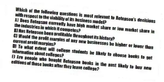 Which of the following questions is most relevant to Retepson's decisions with respect to the viability of its business model?
A) Does Retepson currently have high market share or low market share in the industries in which it competes?
B) Has Retepson been profitable throughout its history?
C) Would the profit margins of any new businesses be higher or lower than current profit margins?
D) To what extent will college students be likely to choose books to get information about colleges?
E) Are people who bought Retepson books in the past likely to buy new editions of those books after they leave college?