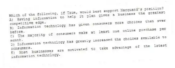 Which of the following, if True, would best support Marquand's position?
A) Having information to help it plan gives a business the greatest competitive edge.
B) Information technology has given consumers more choices than ever before.
C) The majority of consumers make at least one online purchase per month.
D) Information technology has greatly increased the choices available to consumers.
E) Most businesses are motivated to take advantage of the latest information technology.