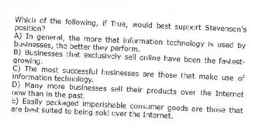 Which of the following, if True, would best support Stevenson's position?
A) In general, the more that information technology is used by businesses, the better they perform.
B) Businesses that exclusively sell online have been the fastest-growing.
C) The most successful businesses are those that make use of information technology.
D) Many more businesses sell their products over the Internet now than in the past.
E) Easily packaged imperishable consumer goods are those that are best suited to being sold over the Internet.