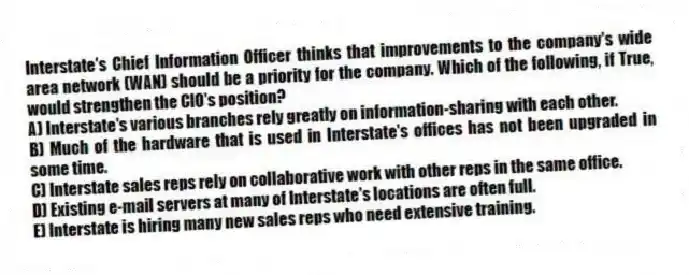 Interstate's Chief Information Officer thinks that improvements to the company's wide area network (WAN) should be a priority for the company. Which of the following, if True, would strengthen the CIO's position?
A) Interstate's various branches rely greatly on information-sharing with each other.
B) Much of the hardware that is used in Interstate's offices has not been upgraded in some time.
C) Interstate sales reps rely on collaborative work with other reps in the same office.
D) Existing e-mail servers at many of Interstate's locations are often full.
E) Interstate is hiring many new sales reps who need extensive training.