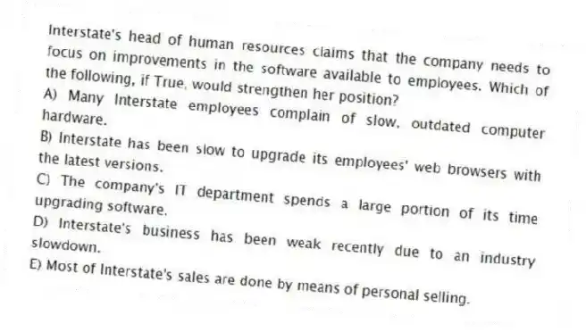 Interstate's head of human resources claims that the company needs to focus on improvements in the software available to employees. Which of the following, if True, would strengthen her position?
A) Many Interstate employees complain of slow, outdated computer hardware.
B) Interstate has been slow to upgrade its employees' web browsers with the latest versions.
C) The company's IT department spends a large portion of its time upgrading software.
D) Interstate's business has been weak recently due to an industry slowdown.
E) Most of Interstate's sales are done by means of personal selling.