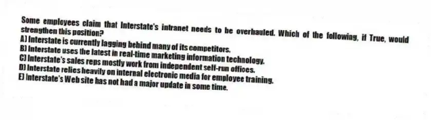 Some employees claim that Interstate's intranet needs to be overhauled. Which of the following, if True, would strengthen this position?
A) Interstate is currently lagging behind many of its competitors.
B) Interstate uses the latest in real-time marketing information technology.
C) Interstate's sales reps mostly work from independent self-run offices.
D) Interstate relies heavily on internal electronic media for employee training.
E) Interstate's Web site has not had a major update in some time.