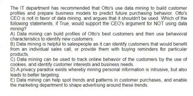 The IT department has recommended that Otto's use data mining to build customer profiles and prepare business models to predict future purchasing behavior. Otto's CEO is not in favor of data mining, and argues that it shouldn't be used. Which of the following statements, if True, would support the CEO's argument for NOT using data mining?
A) Data mining can build profiles of Otto's best customers and then use behavioral characteristics to identify new customers.
B) Data mining is helpful to salespeople as it can identify customers that would benefit from an individual sales call, or provide them with buying reminders for particular products.
C) Data mining can be used to track online behavior of the customers by the use of cookies, and identify customer interests and business needs.
D) A privacy paradox exists whereby mining personal information is intrusive, but also leads to better targeting.
E) Data mining can help spot trends and patterns in customer purchases, and enable the marketing department to shape advertising around these trends.